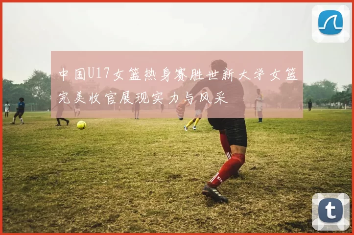 中国U17女篮热身赛胜世新大学女篮完美收官展现实力与风采