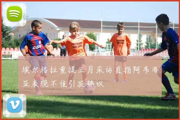 埃尔格拉重提三月采访直指阿韦洛亚表现不佳引发热议