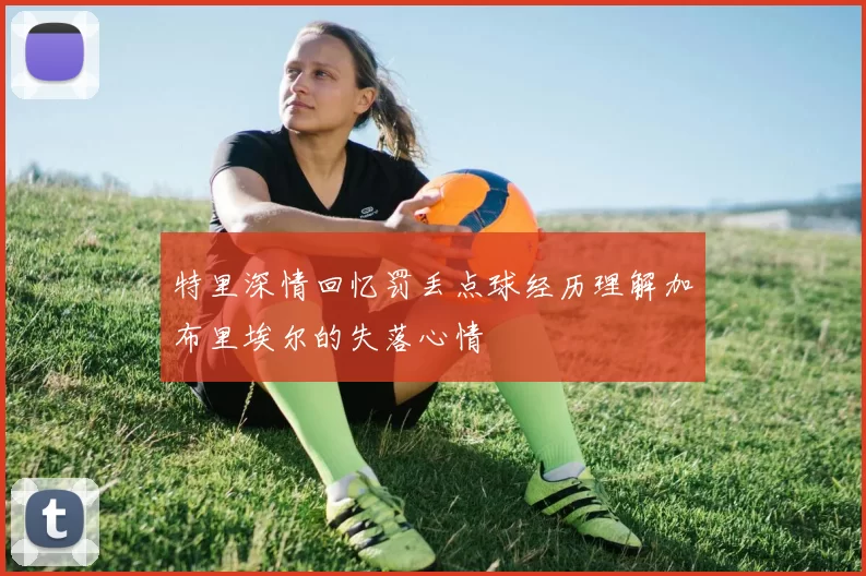 特里深情回忆罚丢点球经历理解加布里埃尔的失落心情