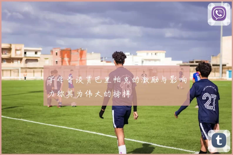 字母哥谈贾巴里帕克的激励与影响力称其为伟大的榜样