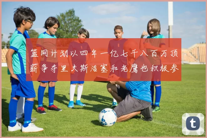 篮网计划以四年一亿七千八百万顶薪争夺里夫斯活塞和老鹰也积极参与竞标