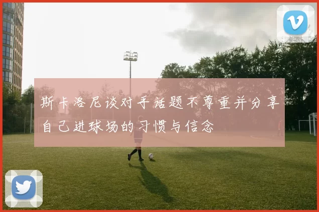 斯卡洛尼谈对手话题不尊重并分享自己进球场的习惯与信念