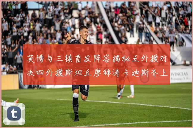 英博与三镇首发阵容揭秘五外援对决四外援斯坦丘廖锦涛卡迪斯齐上阵
