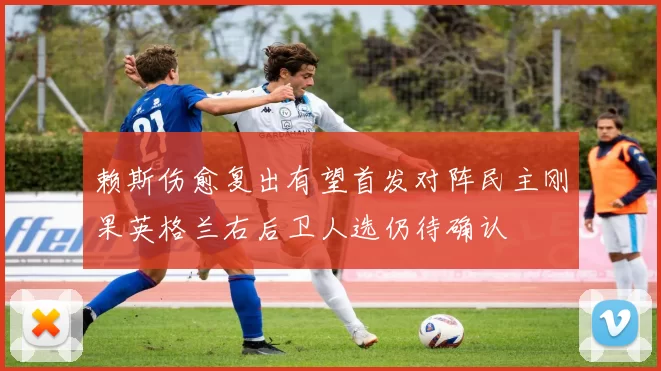赖斯伤愈复出有望首发对阵民主刚果英格兰右后卫人选仍待确认