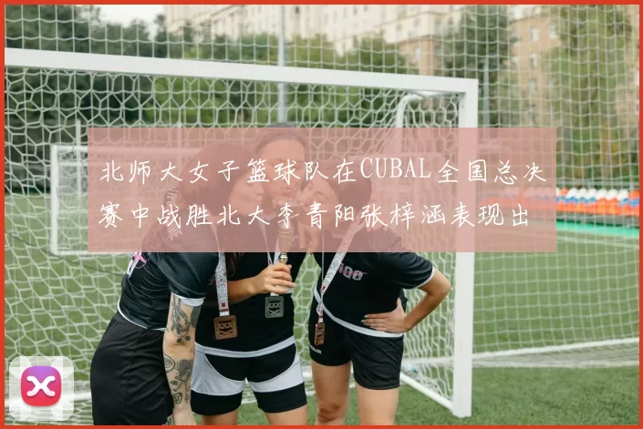 北师大女子篮球队在CUBAL全国总决赛中战胜北大李青阳张梓涵表现出色助力胜利