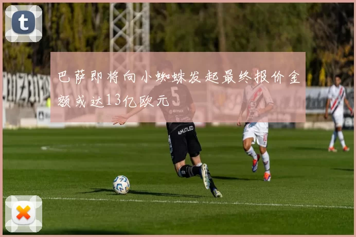 巴萨即将向小蜘蛛发起最终报价金额或达13亿欧元