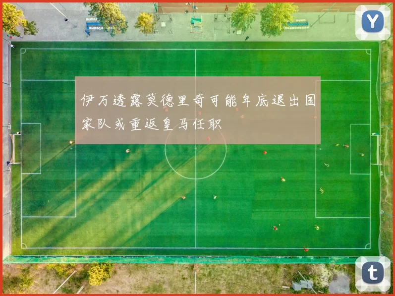 伊万透露莫德里奇可能年底退出国家队或重返皇马任职