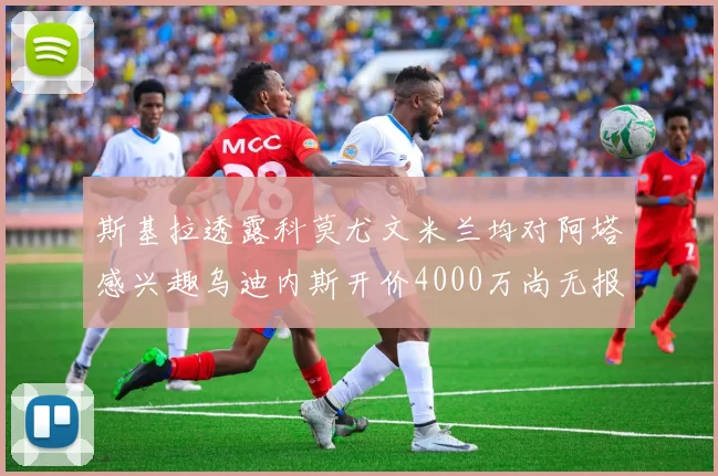 斯基拉透露科莫尤文米兰均对阿塔感兴趣乌迪内斯开价4000万尚无报价
