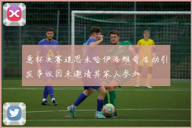 意杯决赛追思米哈伊洛维奇活动引发争议因未邀请其家人参加