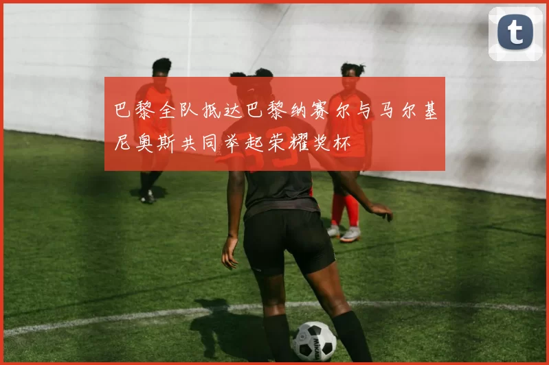 巴黎全队抵达巴黎纳赛尔与马尔基尼奥斯共同举起荣耀奖杯