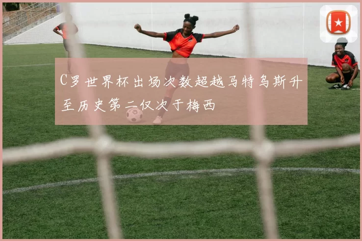 C罗世界杯出场次数超越马特乌斯升至历史第二仅次于梅西