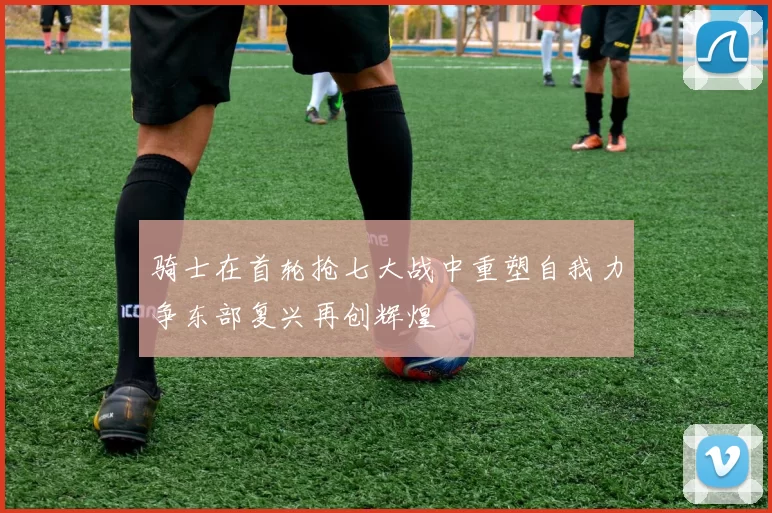 骑士在首轮抢七大战中重塑自我力争东部复兴再创辉煌