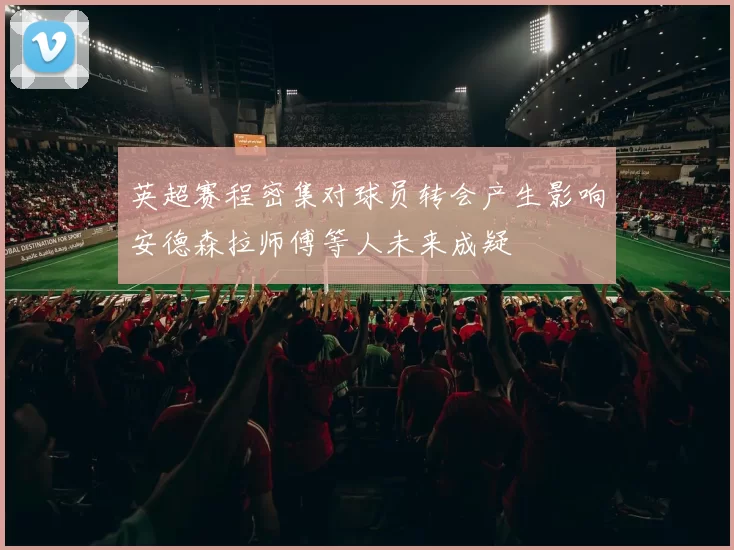 英超赛程密集对球员转会产生影响安德森拉师傅等人未来成疑