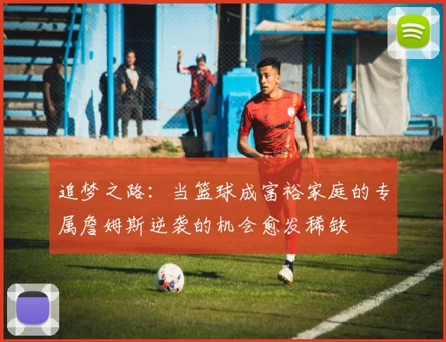 追梦之路：当篮球成富裕家庭的专属詹姆斯逆袭的机会愈发稀缺