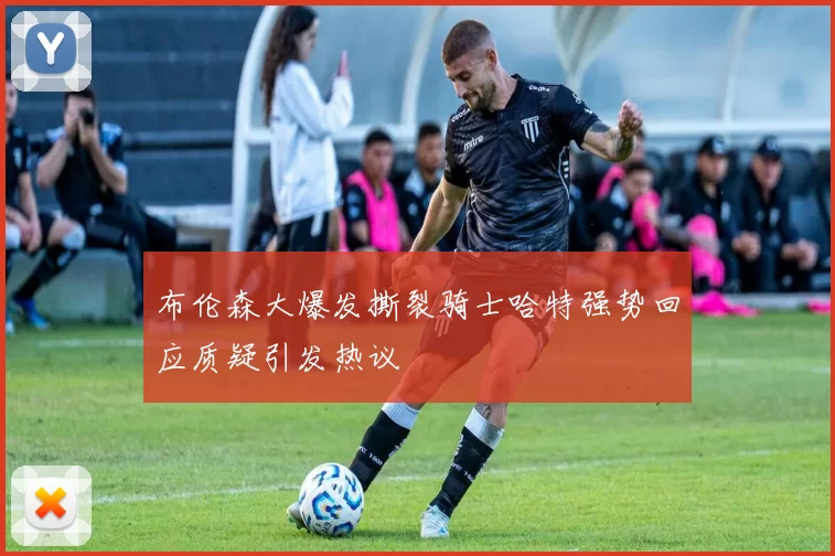 布伦森大爆发撕裂骑士哈特强势回应质疑引发热议