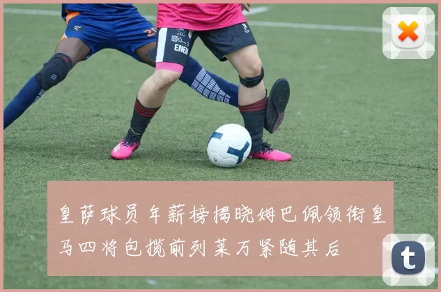 皇萨球员年薪榜揭晓姆巴佩领衔皇马四将包揽前列莱万紧随其后