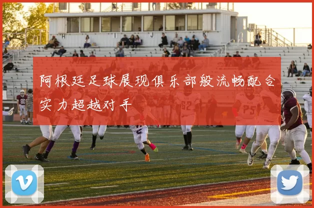 阿根廷足球展现俱乐部般流畅配合实力超越对手