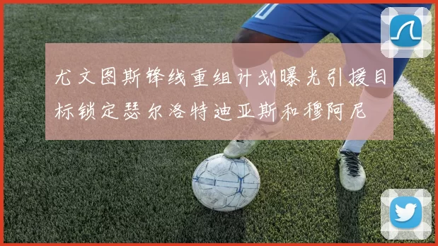 尤文图斯锋线重组计划曝光引援目标锁定瑟尔洛特迪亚斯和穆阿尼