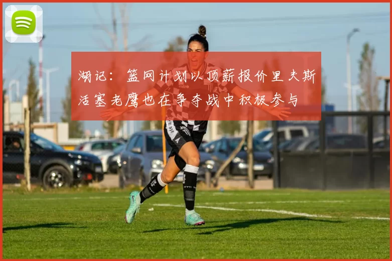 湖记：篮网计划以顶薪报价里夫斯活塞老鹰也在争夺战中积极参与